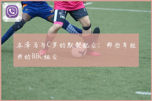 本泽马与C罗的默契配合：那些年经典的BBC组合