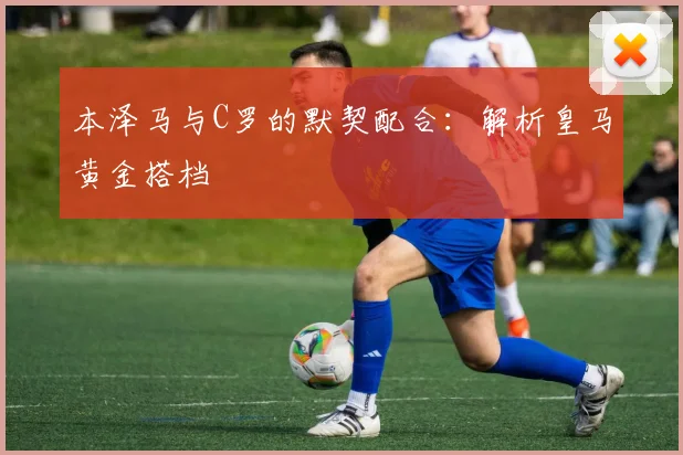 本泽马与C罗的默契配合:解析皇马黄金搭档