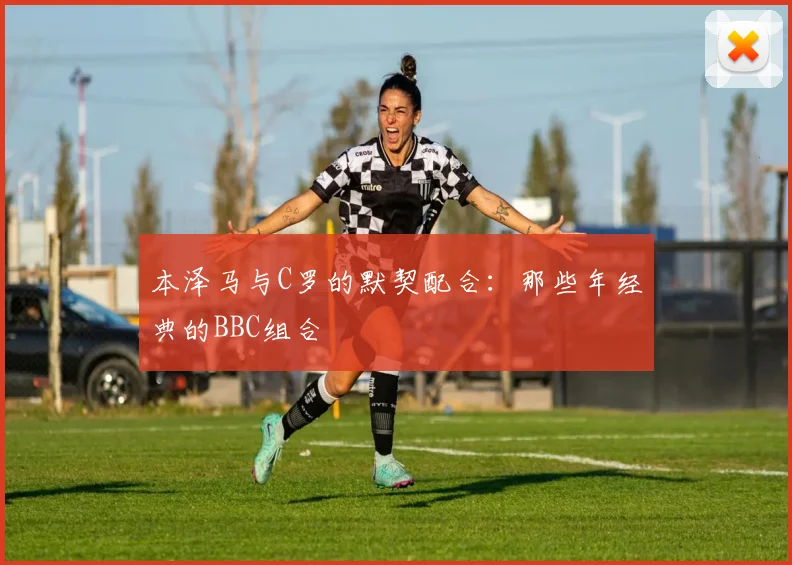 本泽马与C罗的默契配合:那些年经典的BBC组合