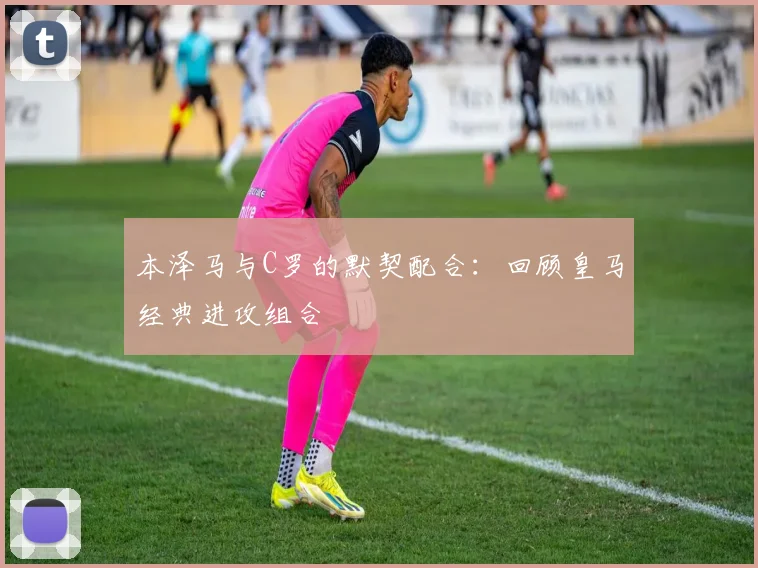 本泽马与C罗的默契配合:回顾皇马经典进攻组合