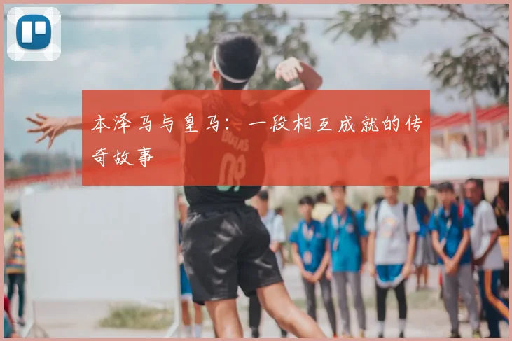 本泽马与皇马：一段相互成就的传奇故事